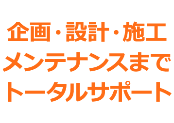 企画・設計・施工メンテナンスまでトータルサポート